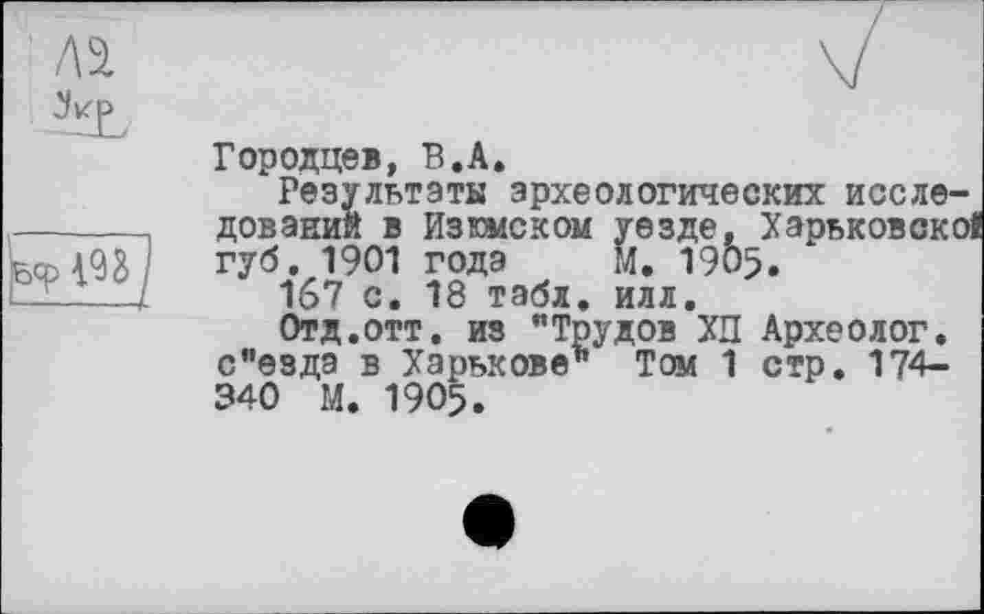 ﻿Бер W I
Городцев, В.A.
Результаты археологических исследований в Изюмском уезде, Харьковскоі губ. 1901 годэ м. 1905.
167 с. 18 табл. илл.
Отд.отт. из "Трудов ХП Археолог. с"езда в Харькове1* Том 1 стр. 174-340 М. 1905.